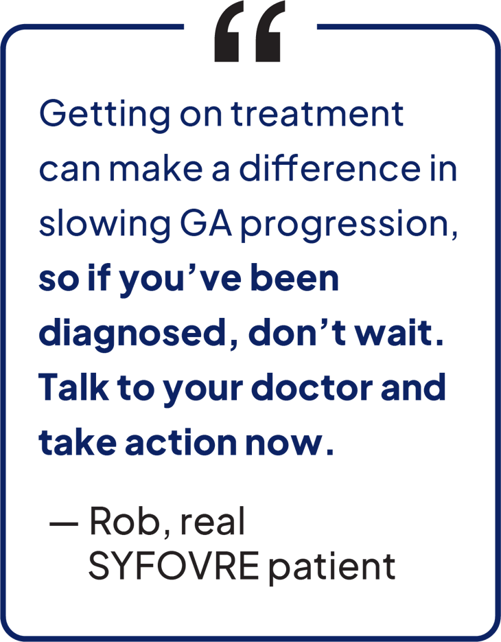 Getting on treatment can make a difference in slowing GA progression, so if you've been diagnosed, don't wait. Talk to your doctor and take action now. — Rob, real SYFOVRE patient